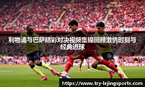 利物浦与巴萨精彩对决视频集锦回顾激情时刻与经典进球