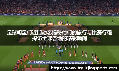 足球明星们近期动态揭秘他们的旅行与比赛行程探访全球各地的精彩瞬间